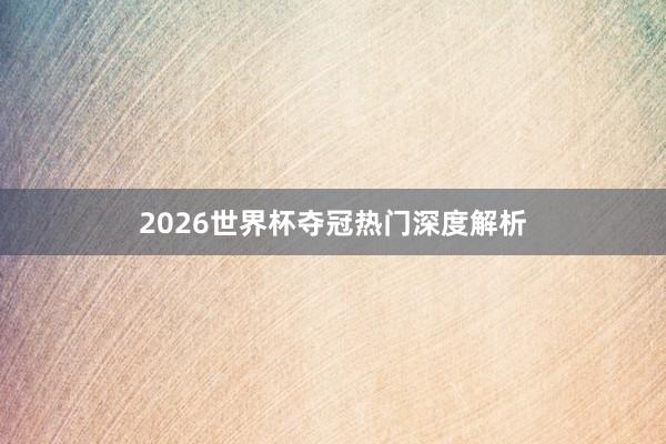 2026世界杯夺冠热门深度解析