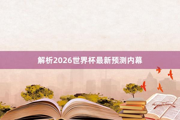 解析2026世界杯最新预测内幕
