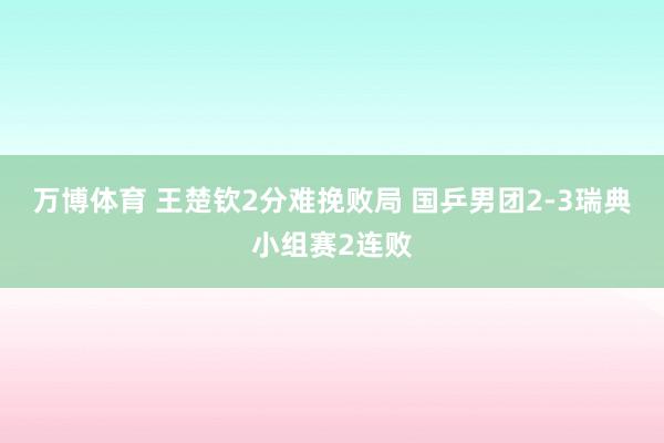 万博体育 王楚钦2分难挽败局 国乒男团2-3瑞典小组赛2连败