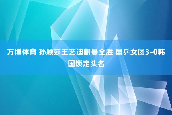万博体育 孙颖莎王艺迪蒯曼全胜 国乒女团3-0韩国锁定头名