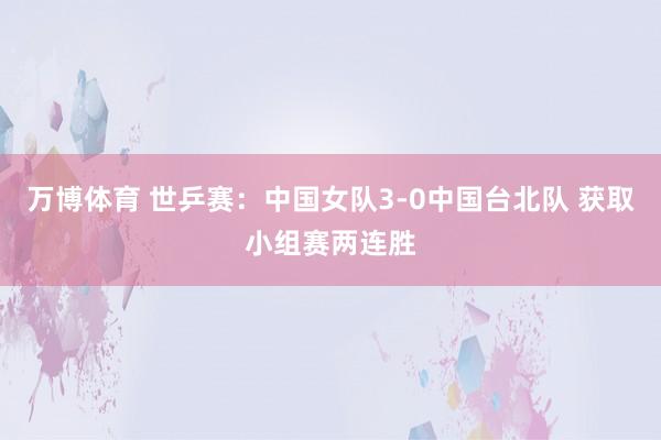 万博体育 世乒赛：中国女队3-0中国台北队 获取小组赛两连胜