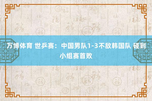 万博体育 世乒赛：中国男队1-3不敌韩国队 碰到小组赛首败