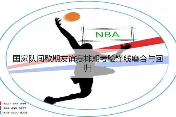 国家队间歇期友谊赛排期考验锋线磨合与回归